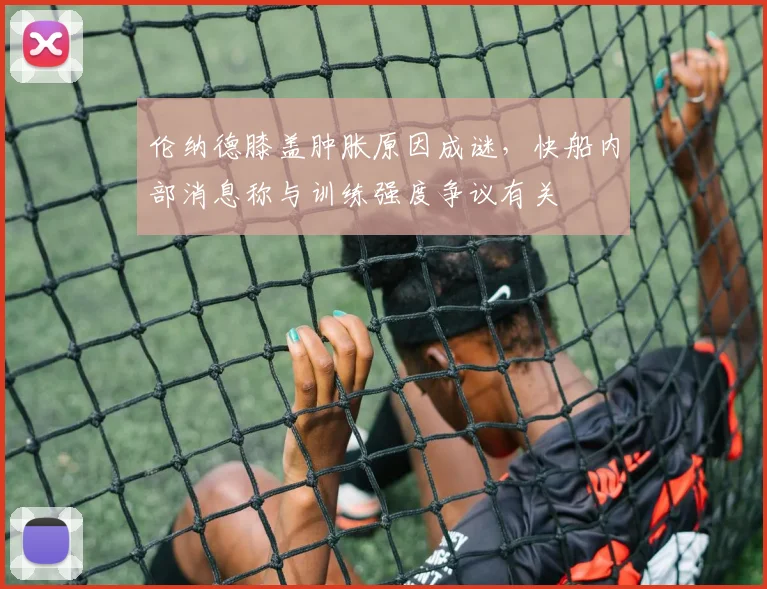 伦纳德膝盖肿胀原因成谜，快船内部消息称与训练强度争议有关