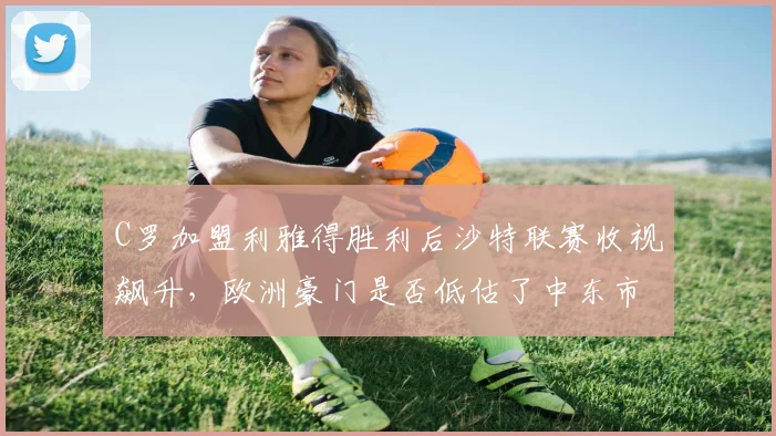C罗加盟利雅得胜利后沙特联赛收视飙升，欧洲豪门是否低估了中东市场？