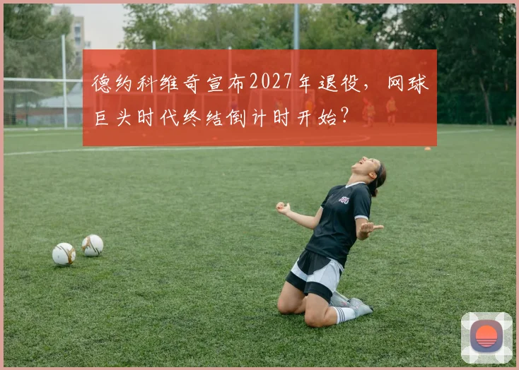 德约科维奇宣布2027年退役，网球巨头时代终结倒计时开始？