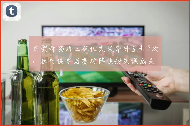 东契奇场均三双但失误率升至4.5次,独行侠季后赛对阵快船失误成关键
