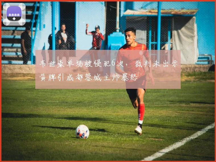 韦世豪单场被侵犯6次,裁判未出示黄牌引成都蓉城主帅暴怒