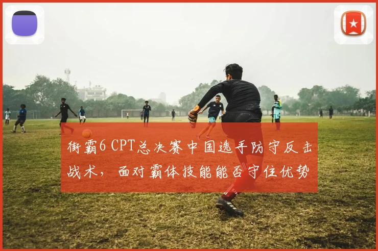 街霸6 CPT总决赛中国选手防守反击战术，面对霸体技能能否守住优势？